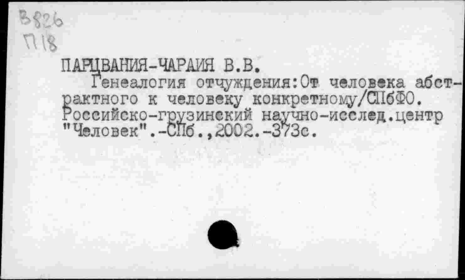 ﻿ПАШВАНИЯ-ЧАРАИЯ В.В.
Генеалогия отчуждения:От человека абст рактного к человеку конкретноцу/СПбФО. Российско-грузинский научно-исслед,центр ” Человек”.-СПб.,2002.-373с.